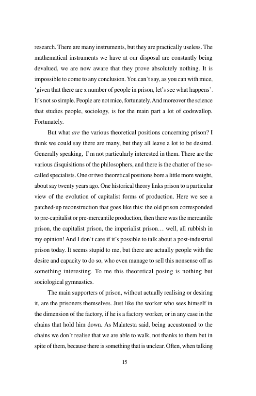 research. There are many instruments, but they are practcally useless. The mathematical instruments we have at our disposal are constantly being devalued, we are now aware that they prove absolutely nothing. It i impossible o come to any conclusion. You can’tsay.as you can with mice, “given that there are x number of people i prison lt’s sce what happens’. s notsosimple. People are ot mice,fortnately: And morcover the science that studies people, sociology. is for the main part a lot of codswallop Fortunately. But what are the various theoretical positions concerning prison? I ik we could say there are many. but they all leave a It o be desired. Generallyspeaking, I’m notparicularly iterested n them. There ar the various disquisitionsof the philosophers. and thee i the chater of the so- calld specaliss. One ortwo theoreical positons borea it more weight, ahoutsay twenty years ago. One historicaltheory links prison 0. particular view of the evolution of capitalist forms of production. Here we see a patched-up reconstruction that goes like this: the old prison corresponded topre-capitalistorpre-mercaniile producton, then there was the mercantile prison, the capitalistprison,the imperialst prison... well,all rubbish in my opinion! And I don’t car i i’s possible (o talk shout a post-industral prison today: It scems stupid to me, but there ae actually people with the desire and capacity o do s0, who even manage o sel this nonsense off a5 something interesting. To me this theoretical posing is nothing but sociological gymnastics. “The main supporters of prison, without actully ealising or desiring it are the prisoners themselves. Justlike the worker who sces himself in the dimension of the factory,if he i a factory worker, or i any case i the chains that hold him down. As Malatesta said, being accustomed to the chains we don’trelise that we are able to walk, not thanks to them but in spiteof them, because there is something thatis unclear. Offen, when talking 15